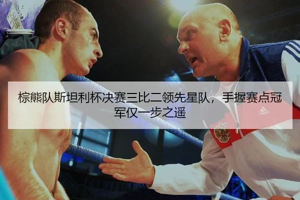 棕熊队斯坦利杯决赛三比二领先星队，手握赛点冠军仅一步之遥